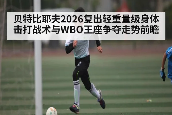 贝特比耶夫2026复出轻重量级身体击打战术与WBO王座争夺走势前瞻