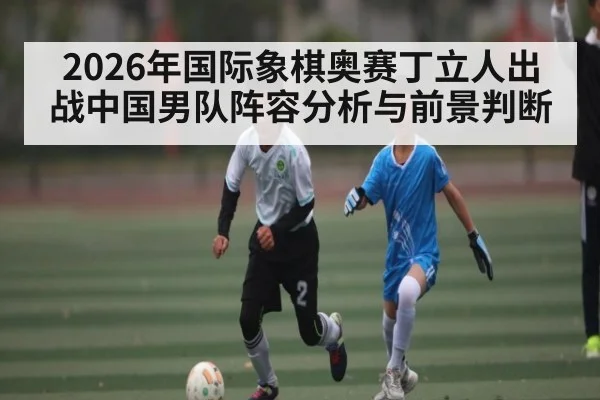 2026年国际象棋奥赛丁立人出战中国男队阵容分析与前景判断